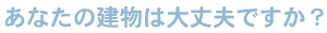 あなたの建物は大丈夫ですか？